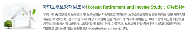 γĺг(Korean Retirement and Income Study: KReIS)- 츮 ߡ غ  ĻȰ  ľϿ ļҵ溸 õ å  ü ڷḦ ߱ϰ,   50 ̻  ִ    ϴ 50 ̻    Ȳ, ߡ Ȳ  , ǰ, , ĺ Ȳ    2005 ݳ ϰ ִ ܸ (longitudinal survey)Դϴ. 